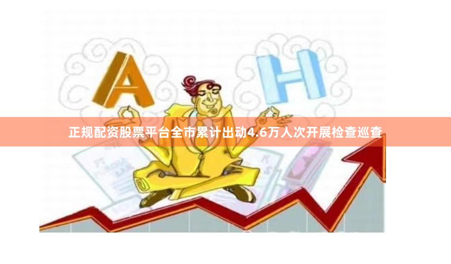 正规配资股票平台全市累计出动4.6万人次开展检查巡查
