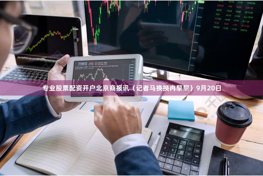 专业股票配资开户北京商报讯（记者马换换冉黎黎）9月20日